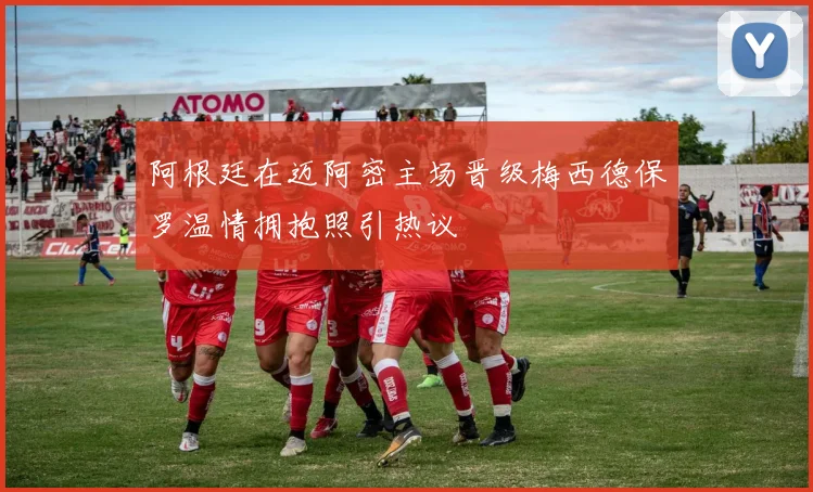阿根廷在迈阿密主场晋级梅西德保罗温情拥抱照引热议