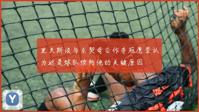 里夫斯谈与东契奇合作夺冠愿景认为这是球队续约他的关键原因