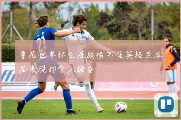 鲁尼世界杯生涯战绩不佳英格兰本届表现却令人振奋