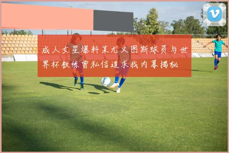 成人女星爆料某尤文图斯球员与世界杯教练曾私信追求我内幕揭秘