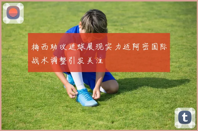 梅西助攻进球展现实力迈阿密国际战术调整引发关注