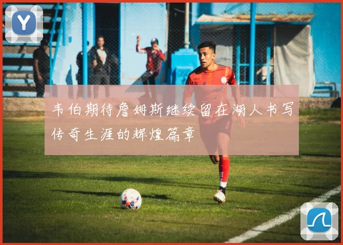 韦伯期待詹姆斯继续留在湖人书写传奇生涯的辉煌篇章
