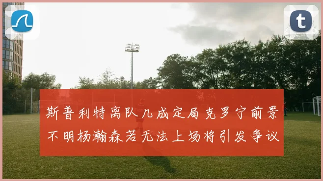 斯普利特离队几成定局克罗宁前景不明杨瀚森若无法上场将引发争议