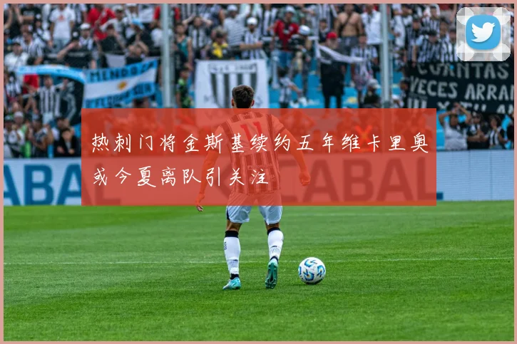 热刺门将金斯基续约五年维卡里奥或今夏离队引关注