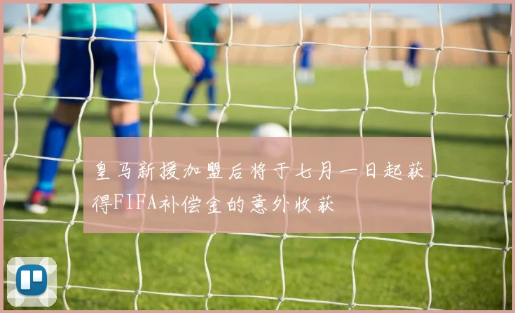皇马新援加盟后将于七月一日起获得FIFA补偿金的意外收获