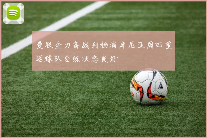 曼联全力备战利物浦库尼亚周四重返球队合练状态良好