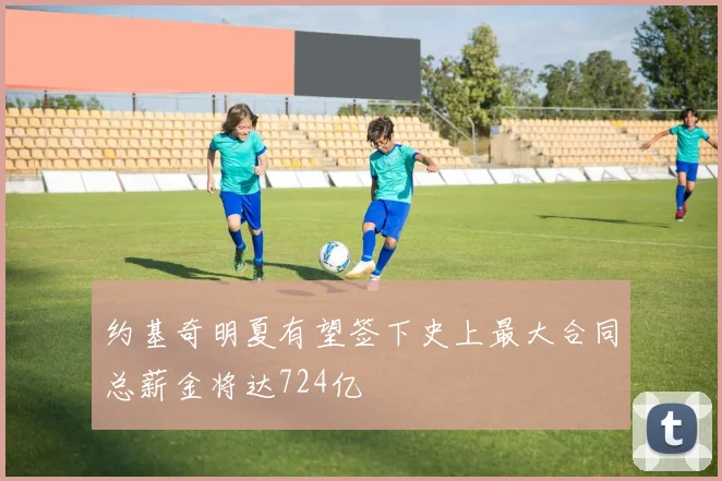 约基奇明夏有望签下史上最大合同总薪金将达724亿
