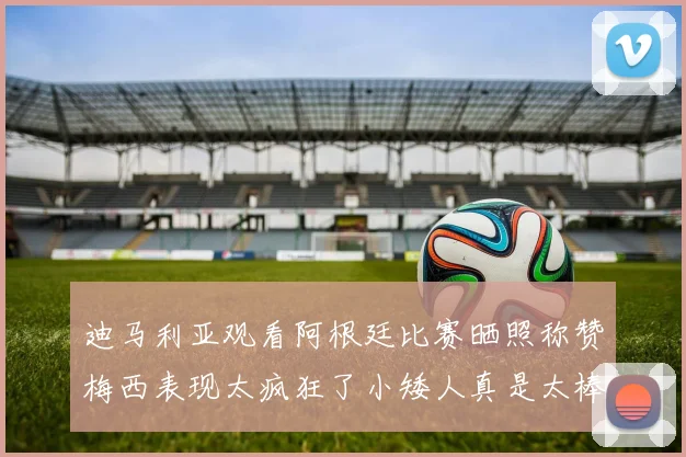 迪马利亚观看阿根廷比赛晒照称赞梅西表现太疯狂了小矮人真是太棒了