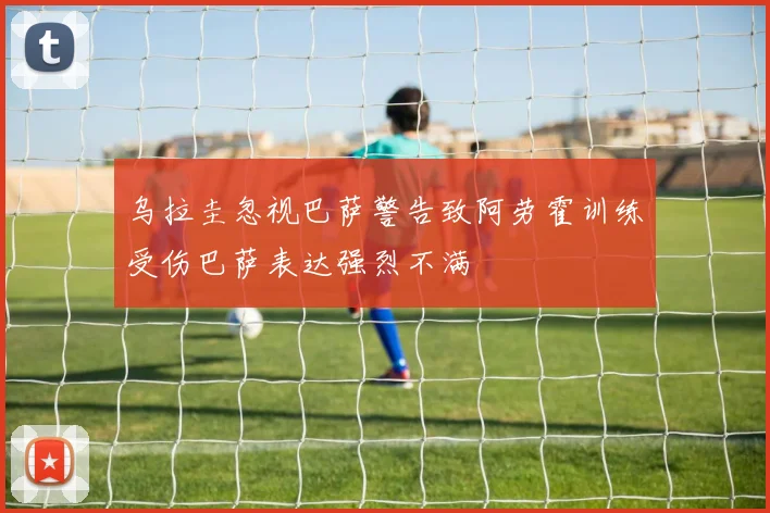 乌拉圭忽视巴萨警告致阿劳霍训练受伤巴萨表达强烈不满