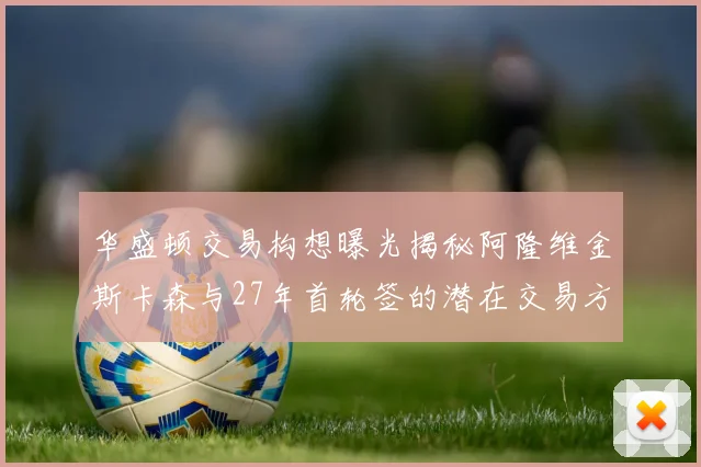 华盛顿交易构想曝光揭秘阿隆维金斯卡森与27年首轮签的潜在交易方案