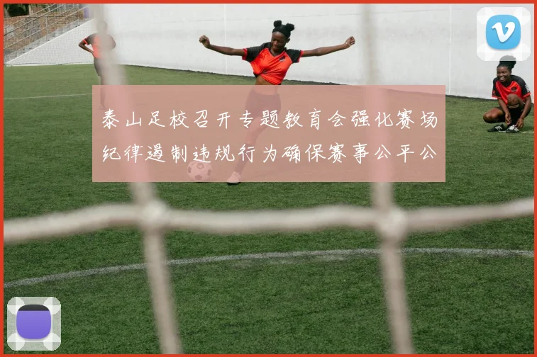 泰山足校召开专题教育会强化赛场纪律遏制违规行为确保赛事公平公正