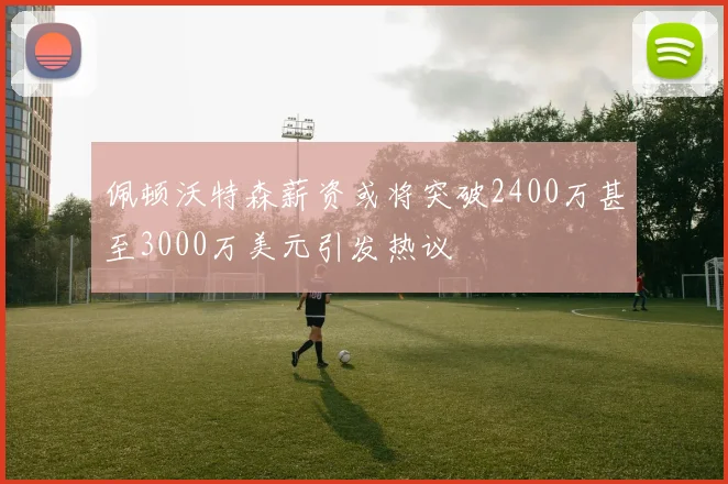 佩顿沃特森薪资或将突破2400万甚至3000万美元引发热议