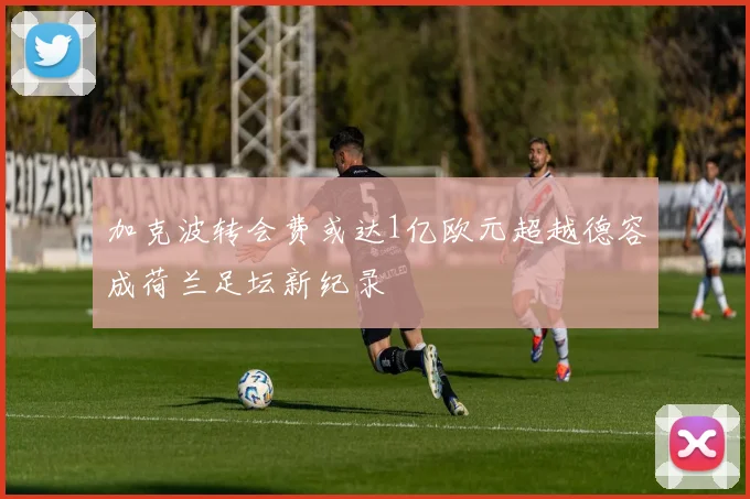 加克波转会费或达1亿欧元超越德容成荷兰足坛新纪录