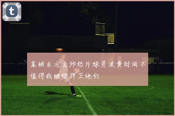 莱顿东方主帅怒斥球员浪费时间不值得我继续捍卫他们