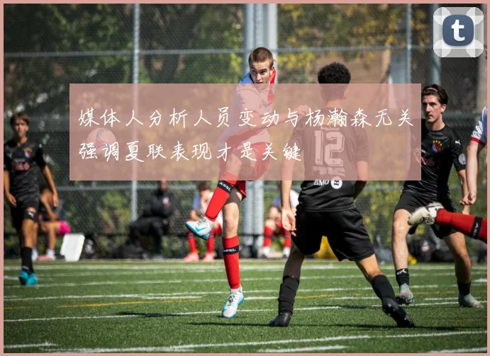媒体人分析人员变动与杨瀚森无关强调夏联表现才是关键