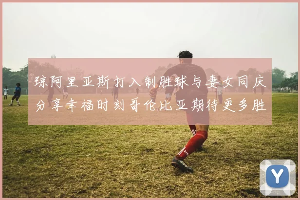 琼阿里亚斯打入制胜球与妻女同庆分享幸福时刻哥伦比亚期待更多胜利