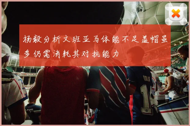 杨毅分析文班亚马体能不足盖帽虽多仍需消耗其对抗能力