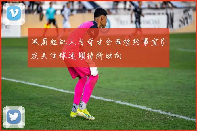 浓眉经纪人与奇才会面续约事宜引发关注球迷期待新动向