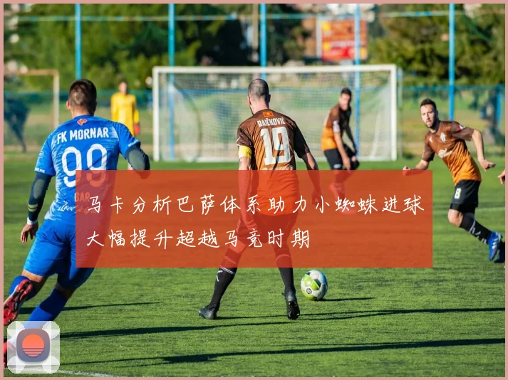 马卡分析巴萨体系助力小蜘蛛进球大幅提升超越马竞时期