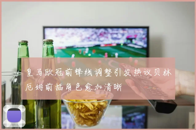 皇马欧冠前锋线调整引发热议贝林厄姆前插角色愈加清晰