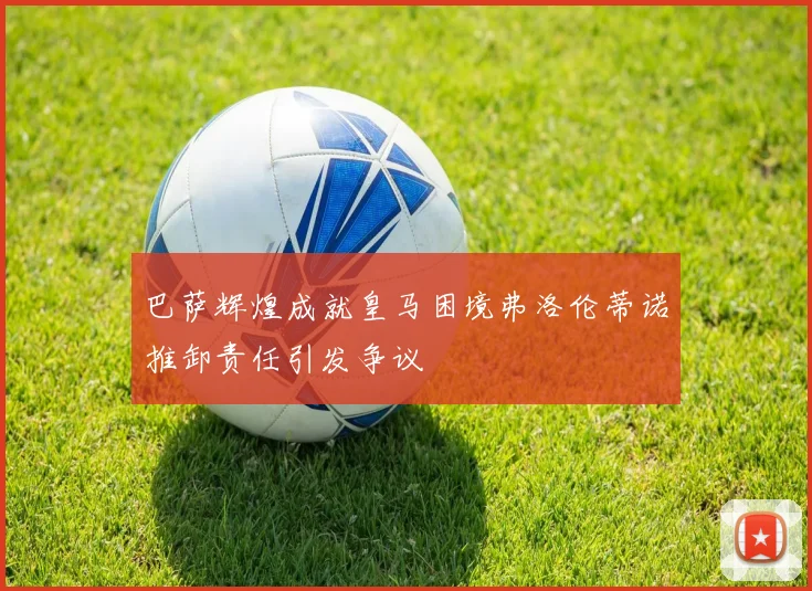 巴萨辉煌成就皇马困境弗洛伦蒂诺推卸责任引发争议