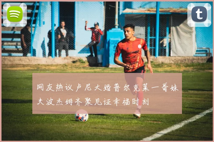 网友热议卢尼大婚普尔克莱一哥妹夫波杰姆齐聚见证幸福时刻