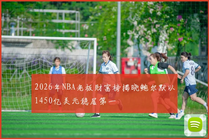 2026年NBA老板财富榜揭晓鲍尔默以1450亿美元稳居第一