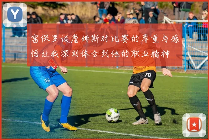 富保罗谈詹姆斯对比赛的尊重与感悟让我深刻体会到他的职业精神