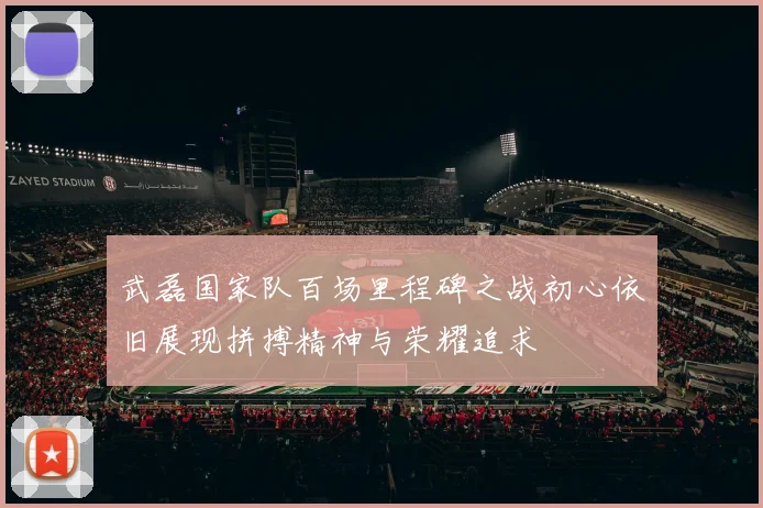 武磊国家队百场里程碑之战初心依旧展现拼搏精神与荣耀追求