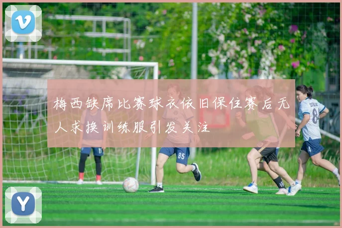 梅西缺席比赛球衣依旧保住赛后无人求换训练服引发关注