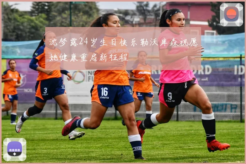 沈梦露24岁生日快乐勒沃库森祝愿她健康重启新征程