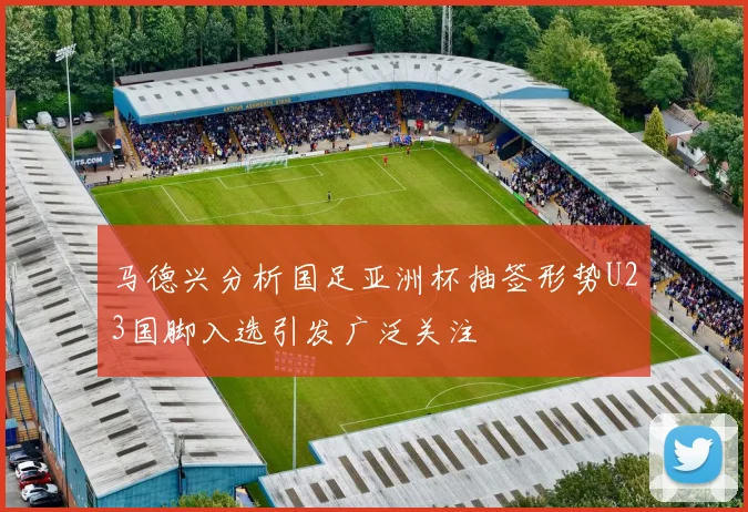 马德兴分析国足亚洲杯抽签形势U23国脚入选引发广泛关注