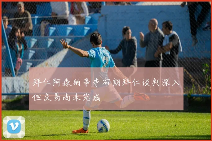 拜仁阿森纳争夺布朗拜仁谈判深入但交易尚未完成