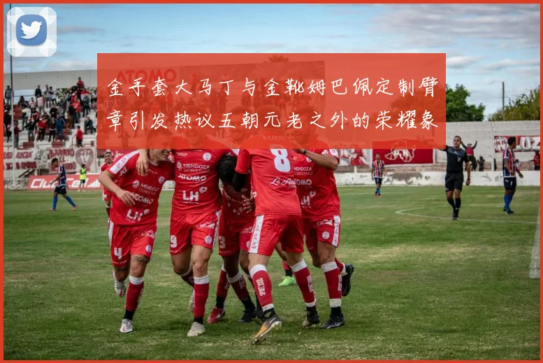 金手套大马丁与金靴姆巴佩定制臂章引发热议五朝元老之外的荣耀象征