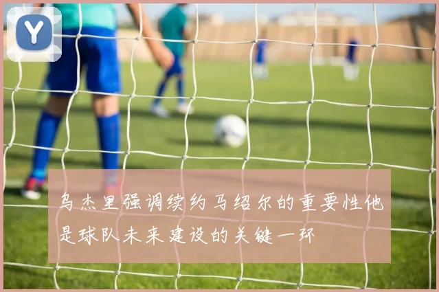 乌杰里强调续约马绍尔的重要性他是球队未来建设的关键一环